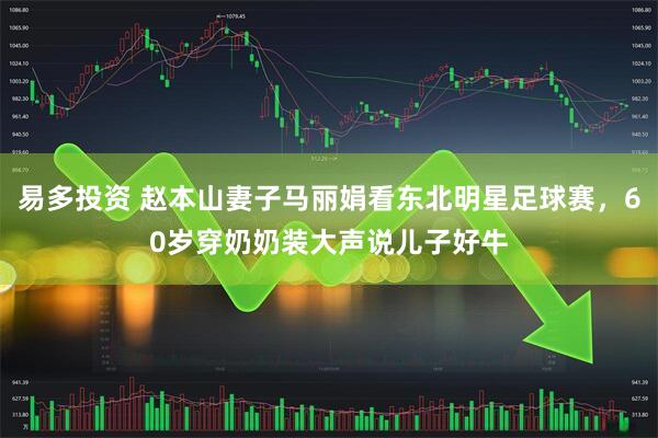 易多投资 赵本山妻子马丽娟看东北明星足球赛，60岁穿奶奶装大声说儿子好牛
