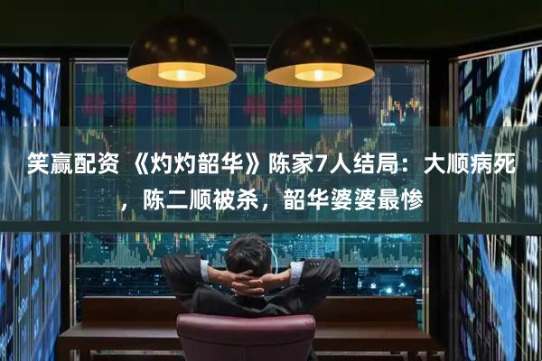 笑赢配资 《灼灼韶华》陈家7人结局：大顺病死，陈二顺被杀，韶华婆婆最惨
