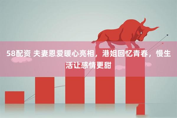 58配资 夫妻恩爱暖心亮相，港姐回忆青春，慢生活让感情更甜