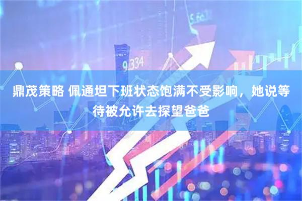 鼎茂策略 佩通坦下班状态饱满不受影响，她说等待被允许去探望爸爸