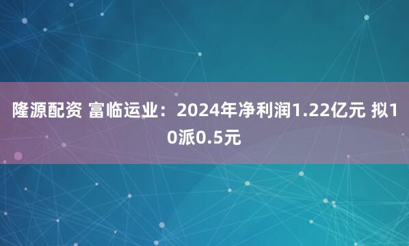 隆源配资 富临运业：2024年净利润1.22亿元 拟10派0.5元