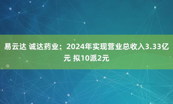 易云达 诚达药业：2024年实现营业总收入3.33亿元 拟10派2元