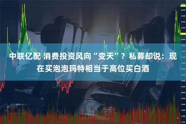 中联亿配 消费投资风向“变天”？私募却说：现在买泡泡玛特相当于高位买白酒