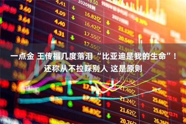 一点金 王传福几度落泪 “比亚迪是我的生命”！还称从不拉踩别人 这是原则