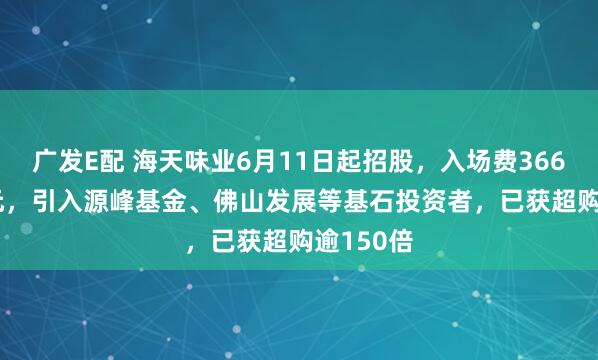 广发E配 海天味业6月11日起招股，入场费3666.62港元，引入源峰基金、佛山发展等基石投资者，已获超购逾150倍