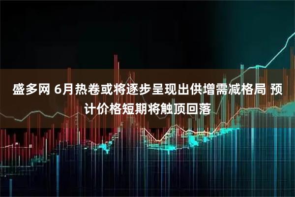 盛多网 6月热卷或将逐步呈现出供增需减格局 预计价格短期将触顶回落