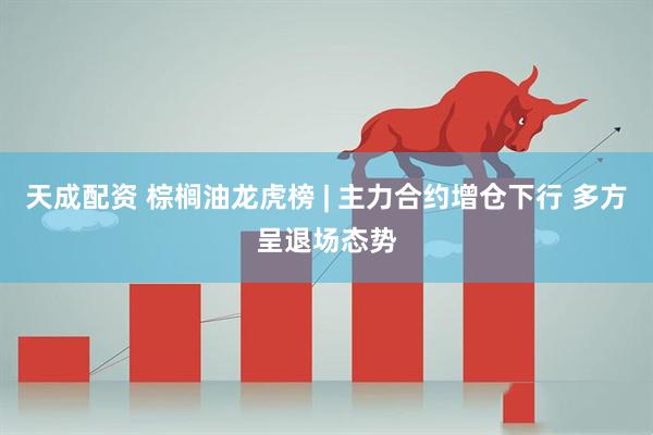 天成配资 棕榈油龙虎榜 | 主力合约增仓下行 多方呈退场态势
