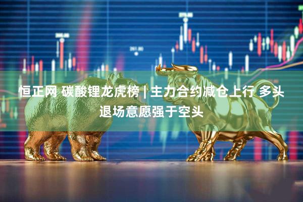 恒正网 碳酸锂龙虎榜 | 主力合约减仓上行 多头退场意愿强于空头