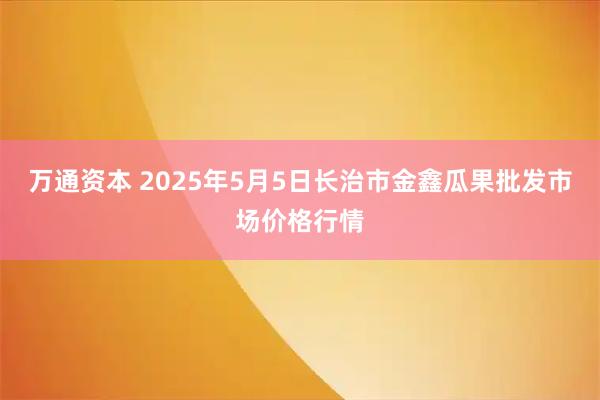 万通资本 2025年5月5日长治市金鑫瓜果批发市场价格行情