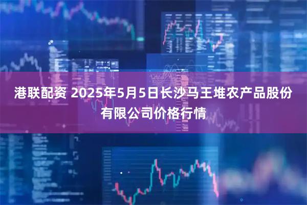 港联配资 2025年5月5日长沙马王堆农产品股份有限公司价格行情