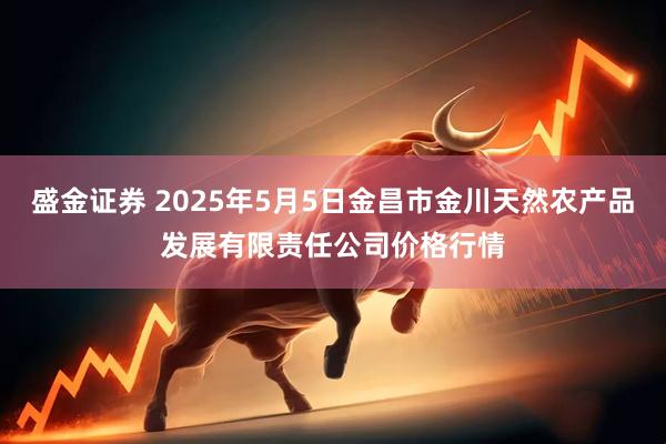 盛金证券 2025年5月5日金昌市金川天然农产品发展有限责任公司价格行情