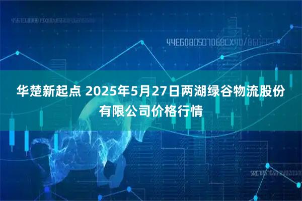 华楚新起点 2025年5月27日两湖绿谷物流股份有限公司价格行情