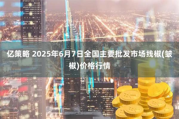 亿策略 2025年6月7日全国主要批发市场线椒(皱椒)价格行情