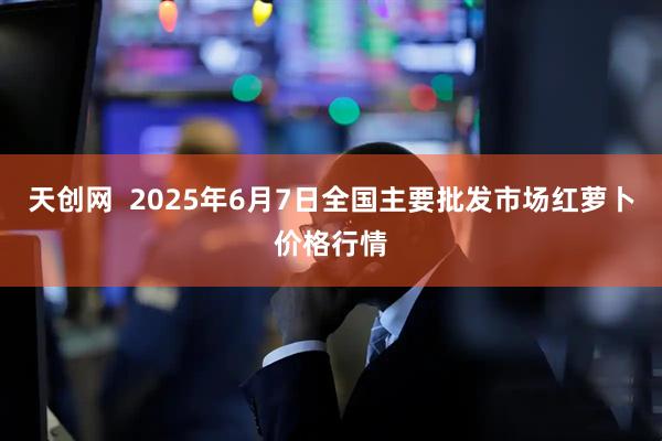 天创网  2025年6月7日全国主要批发市场红萝卜价格行情