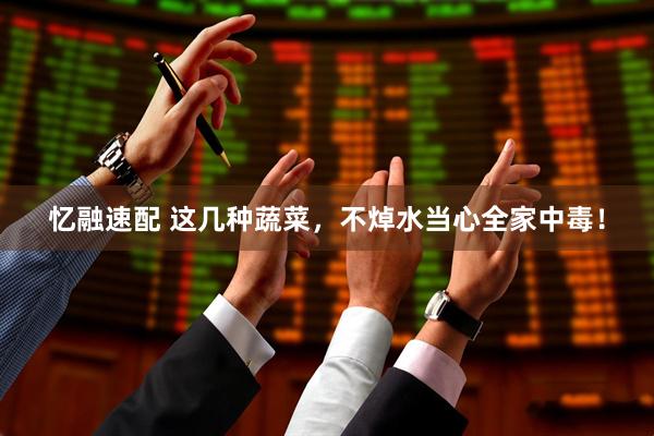 忆融速配 这几种蔬菜，不焯水当心全家中毒！