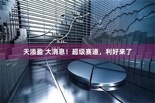 天添盈 大消息！超级赛道，利好来了