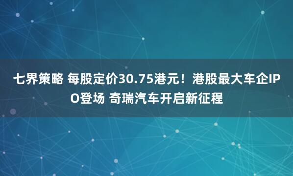 七界策略 每股定价30.75港元！港股最大车企IPO登场 奇瑞汽车开启新征程