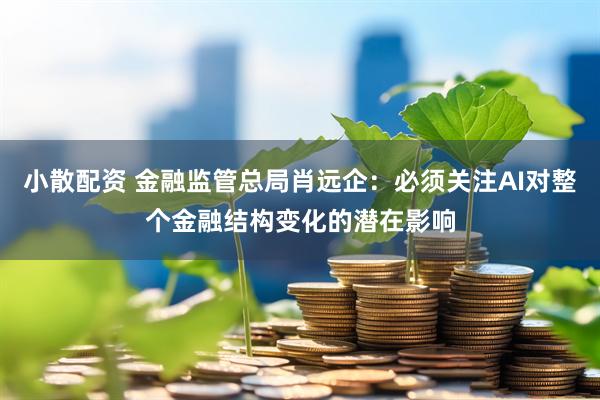 小散配资 金融监管总局肖远企：必须关注AI对整个金融结构变化的潜在影响