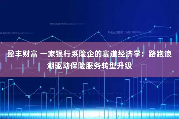 盈丰财富 一家银行系险企的赛道经济学：路跑浪潮驱动保险服务转型升级