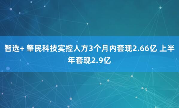 智选+ 肇民科技实控人方3个月内套现2.66亿 上半年套现2.9亿