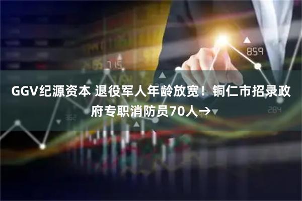 GGV纪源资本 退役军人年龄放宽！铜仁市招录政府专职消防员70人→