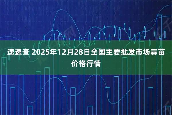 速速查 2025年12月28日全国主要批发市场蒜苗价格行情