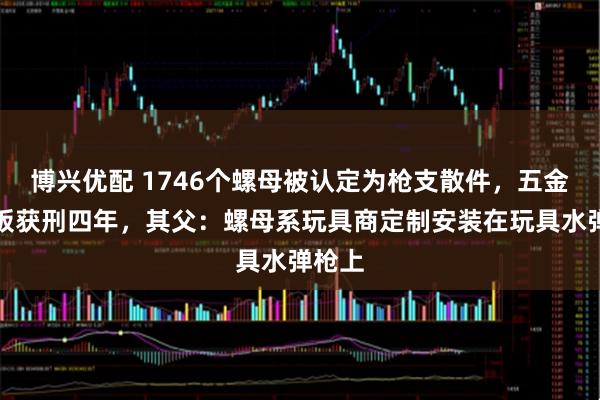 博兴优配 1746个螺母被认定为枪支散件，五金厂老板获刑四年，其父：螺母系玩具商定制安装在玩具水弹枪上