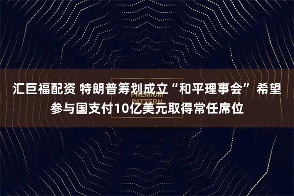 汇巨福配资 特朗普筹划成立“和平理事会” 希望参与国支付10亿美元取得常任席位