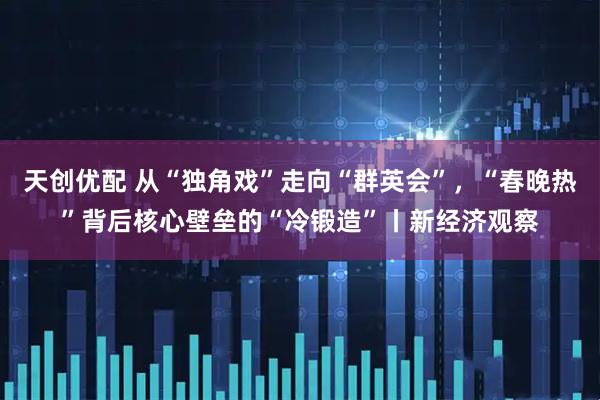 天创优配 从“独角戏”走向“群英会”，“春晚热”背后核心壁垒的“冷锻造”丨新经济观察
