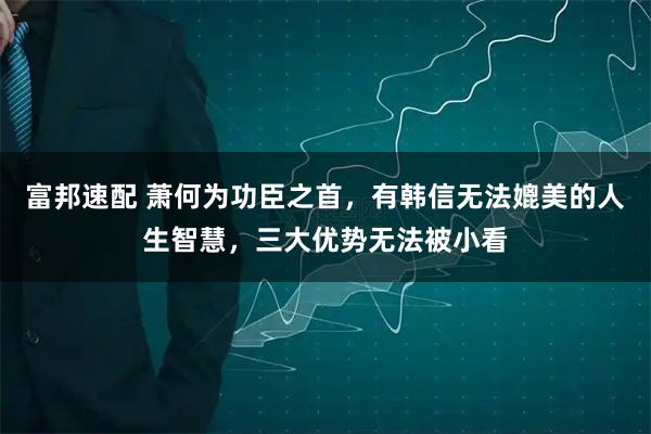 富邦速配 萧何为功臣之首，有韩信无法媲美的人生智慧，三大优势无法被小看