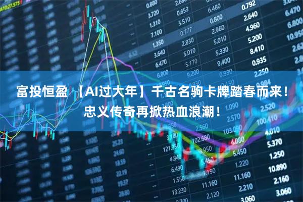 富投恒盈 【AI过大年】千古名驹卡牌踏春而来！忠义传奇再掀热血浪潮！
