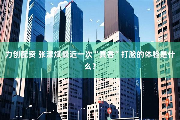力创配资 张漾斌最近一次“真香”打脸的体验是什么？