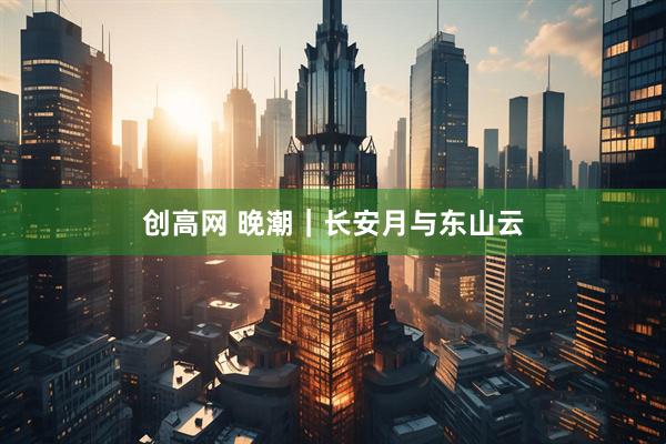 创高网 晚潮｜长安月与东山云