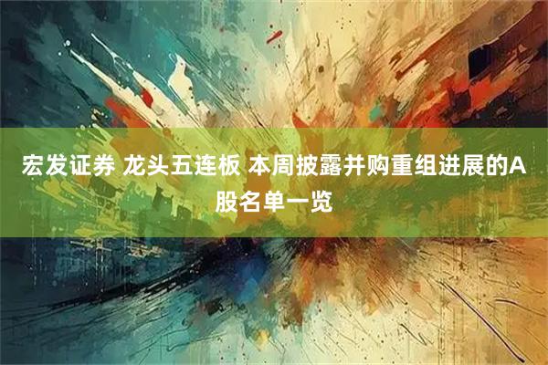 宏发证券 龙头五连板 本周披露并购重组进展的A股名单一览