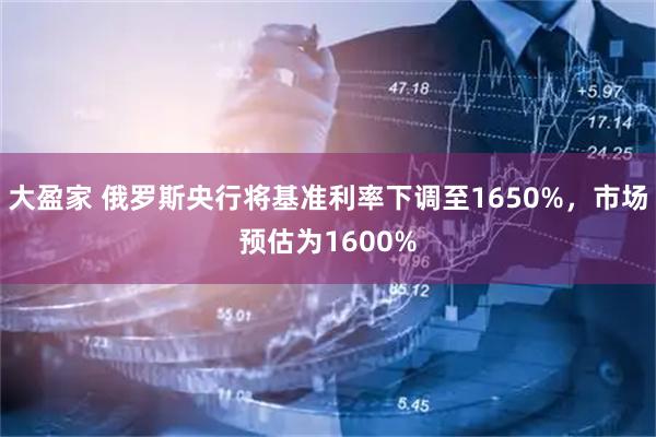 大盈家 俄罗斯央行将基准利率下调至1650%，市场预估为1600%