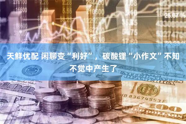 天鲜优配 闲聊变“利好”，碳酸锂“小作文”不知不觉中产生了